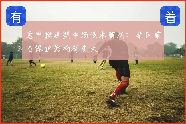 意甲推进型中场技术解析：禁区前沿保护影响有多大